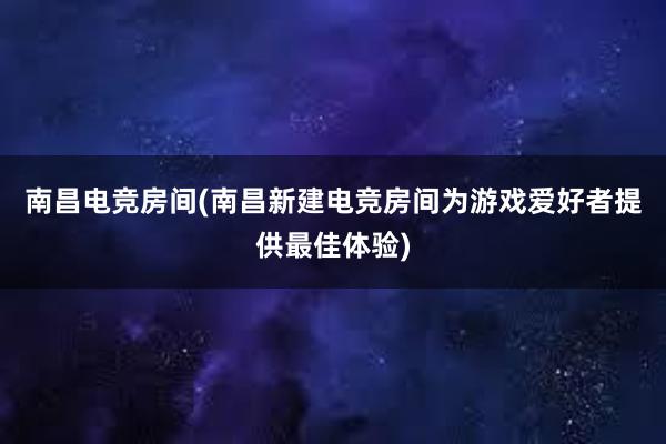 南昌电竞房间(南昌新建电竞房间为游戏爱好者提供最佳体验)