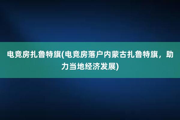 电竞房扎鲁特旗(电竞房落户内蒙古扎鲁特旗，助力当地经济发展)