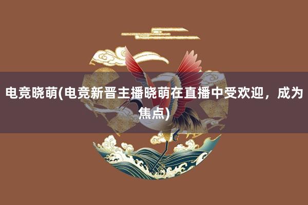 电竞晓萌(电竞新晋主播晓萌在直播中受欢迎，成为焦点)