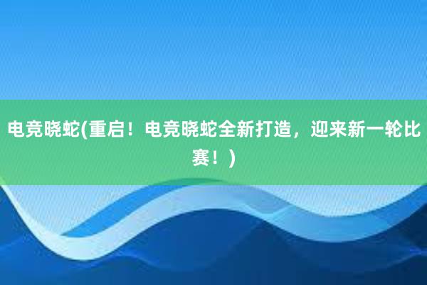 电竞晓蛇(重启！电竞晓蛇全新打造，迎来新一轮比赛！)