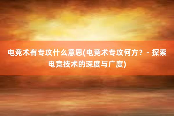 电竞术有专攻什么意思(电竞术专攻何方？- 探索电竞技术的深度与广度)