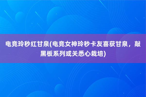 电竞玲秒红甘泉(电竞女神玲秒卡友喜获甘泉，敲黑板系列或关悉心栽培)