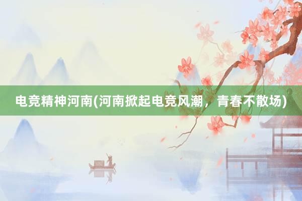 电竞精神河南(河南掀起电竞风潮，青春不散场)