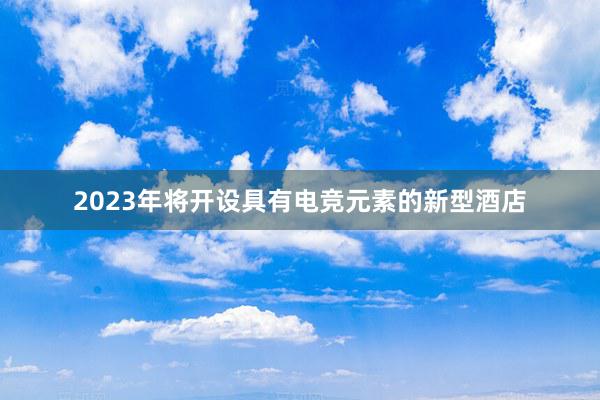 2023年将开设具有电竞元素的新型酒店