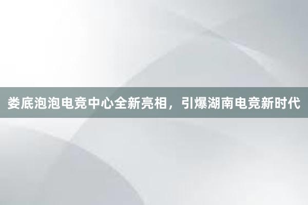 娄底泡泡电竞中心全新亮相，引爆湖南电竞新时代