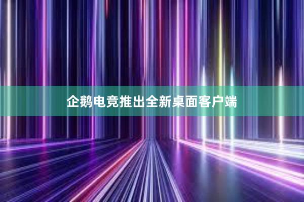 企鹅电竞推出全新桌面客户端