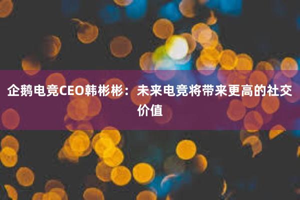 企鹅电竞CEO韩彬彬：未来电竞将带来更高的社交价值