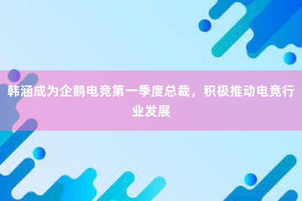 韩涵成为企鹅电竞第一季度总裁，积极推动电竞行业发展