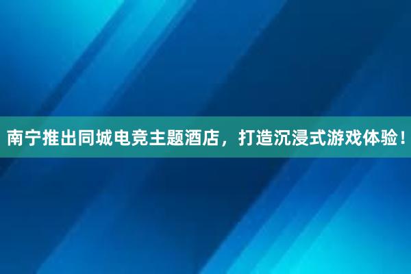 南宁推出同城电竞主题酒店，打造沉浸式游戏体验！