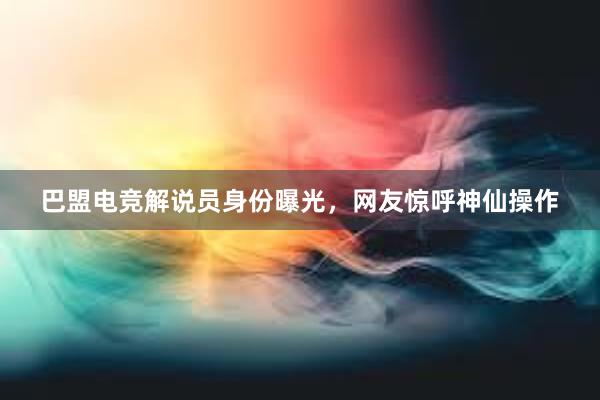 巴盟电竞解说员身份曝光，网友惊呼神仙操作