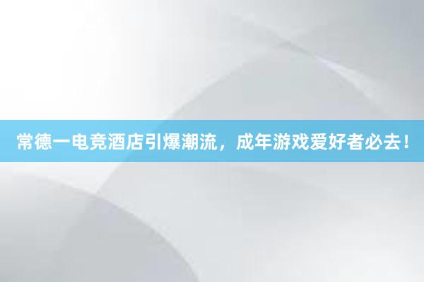 常德一电竞酒店引爆潮流，成年游戏爱好者必去！