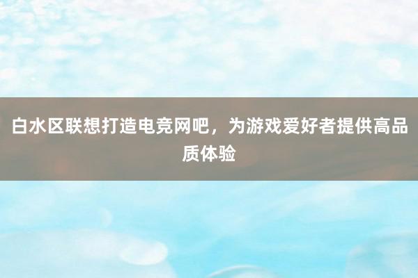 白水区联想打造电竞网吧，为游戏爱好者提供高品质体验