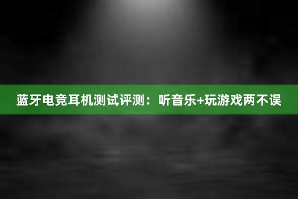 蓝牙电竞耳机测试评测：听音乐+玩游戏两不误