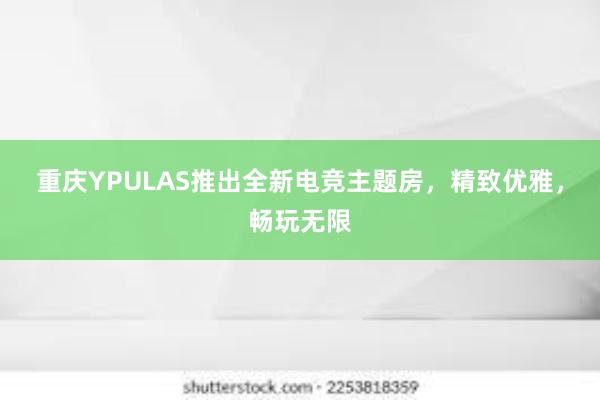 重庆YPULAS推出全新电竞主题房，精致优雅，畅玩无限